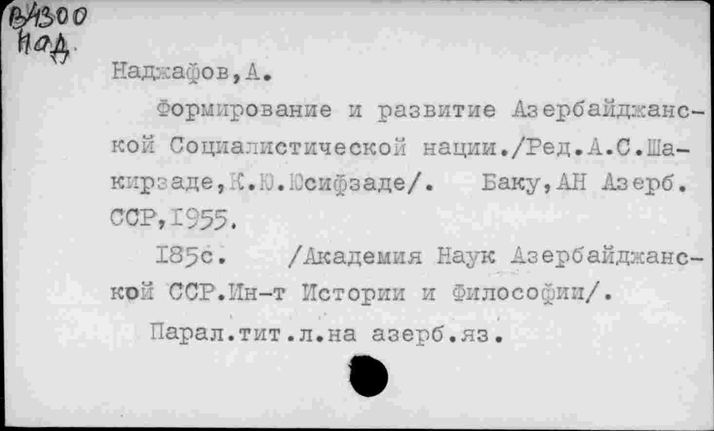 ﻿Надаафов,А.
Формирование и развитие Азербайджане кой Социалистической нации./Ред.А.С.Шакир заде, Я. Ь.Псифз аде/. Баку,АН Азерб. ССР, 1955.
185с. /Академия Наук Азербайджане кой ССР.Ин-т Истории и Философии/.
Парал.тит.л.на азерб.яз.